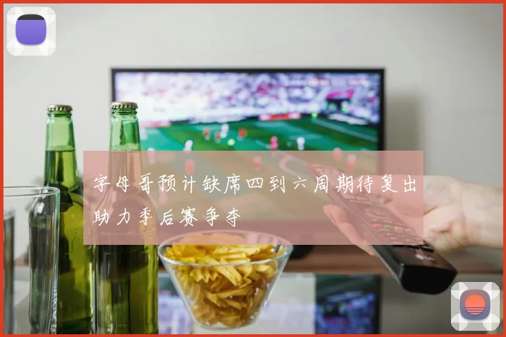 字母哥预计缺席四到六周期待复出助力季后赛争夺