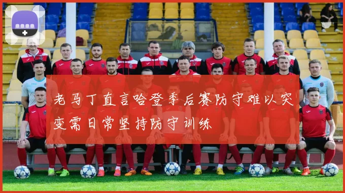 老马丁直言哈登季后赛防守难以突变需日常坚持防守训练