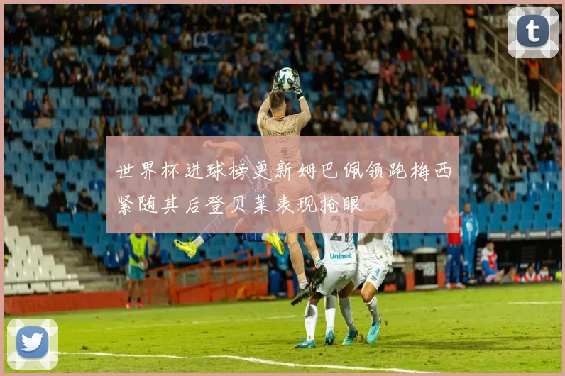 世界杯进球榜更新姆巴佩领跑梅西紧随其后登贝莱表现抢眼