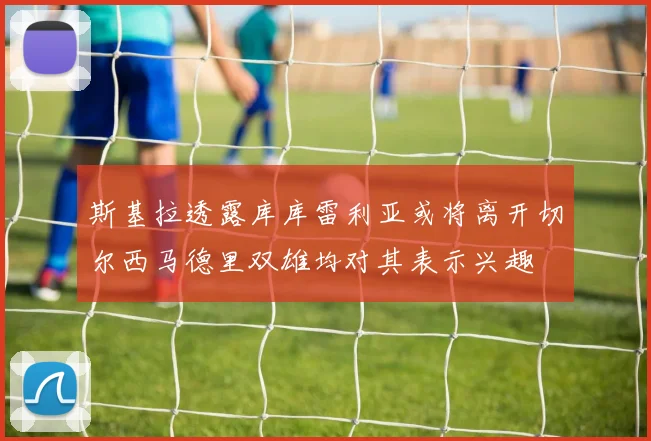 斯基拉透露库库雷利亚或将离开切尔西马德里双雄均对其表示兴趣