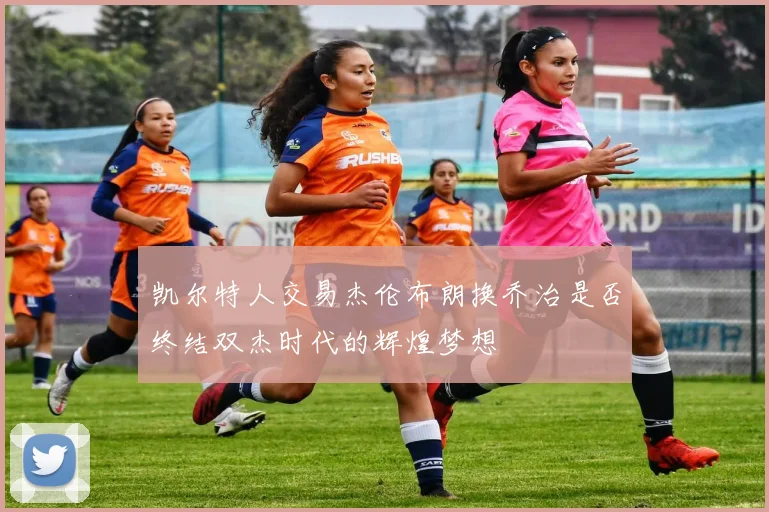凯尔特人交易杰伦布朗换乔治是否终结双杰时代的辉煌梦想