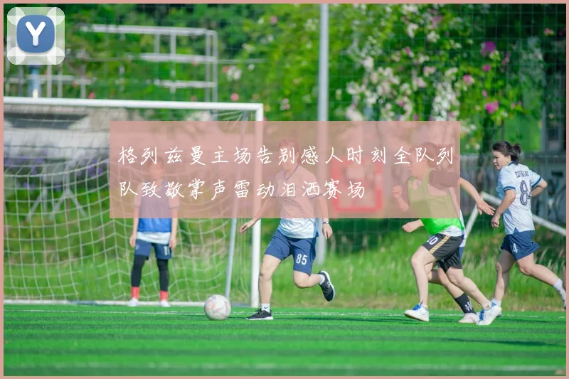 格列兹曼主场告别感人时刻全队列队致敬掌声雷动泪洒赛场