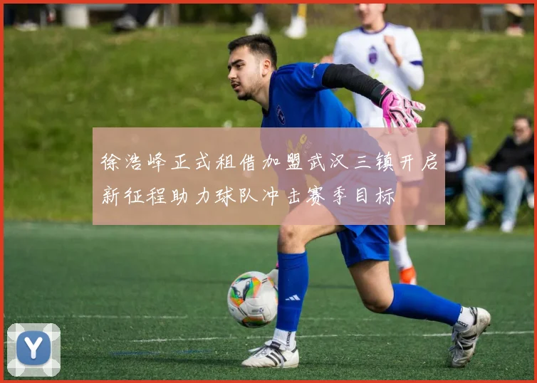 徐浩峰正式租借加盟武汉三镇开启新征程助力球队冲击赛季目标