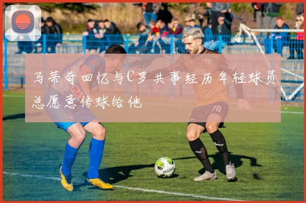 马蒂奇回忆与C罗共事经历年轻球员总愿意传球给他