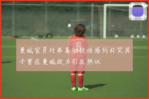 曼城官员对弗莱彻投诉感到好笑其子曾在曼城效力引发热议