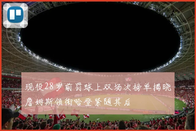 现役28岁前罚球上双场次榜单揭晓詹姆斯领衔哈登紧随其后