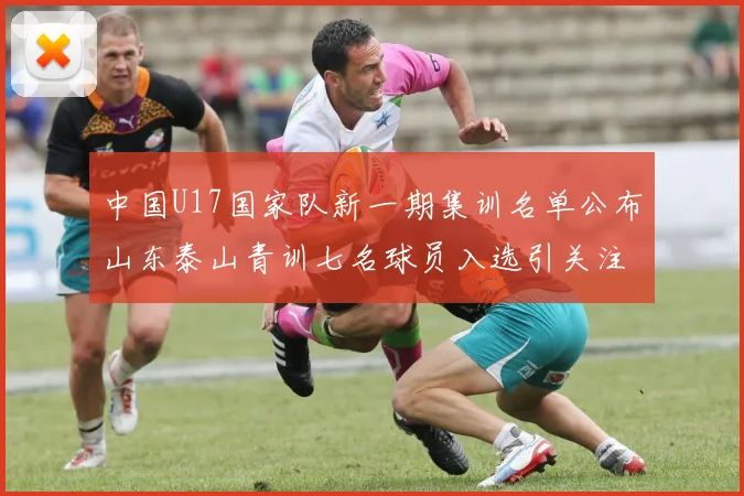 中国U17国家队新一期集训名单公布山东泰山青训七名球员入选引关注
