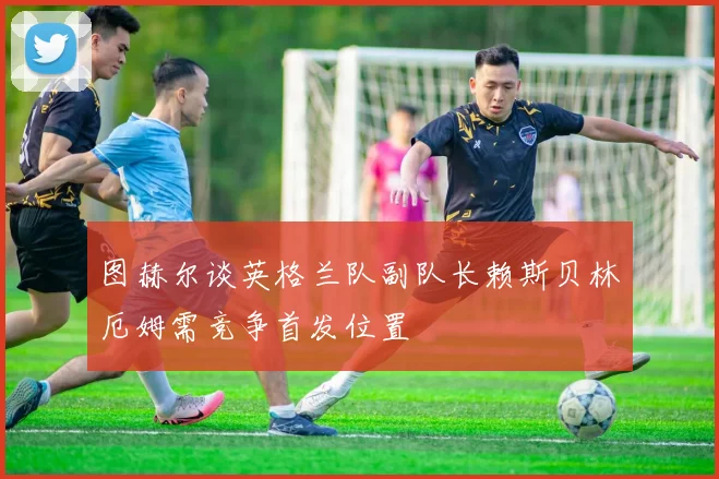 图赫尔谈英格兰队副队长赖斯贝林厄姆需竞争首发位置
