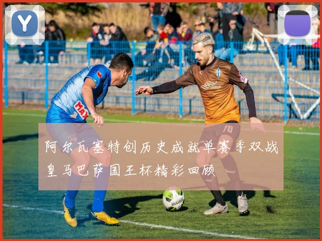 阿尔瓦塞特创历史成就单赛季双战皇马巴萨国王杯精彩回顾