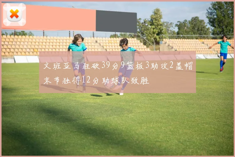 文班亚马狂砍39分9篮板3助攻2盖帽末节独得12分助球队致胜