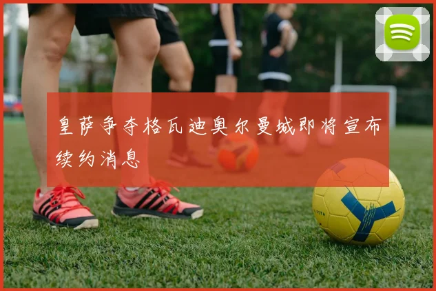 皇萨争夺格瓦迪奥尔曼城即将宣布续约消息