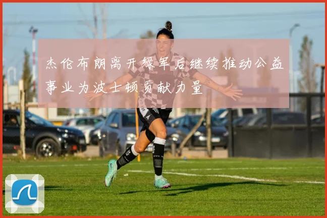 杰伦布朗离开绿军后继续推动公益事业为波士顿贡献力量