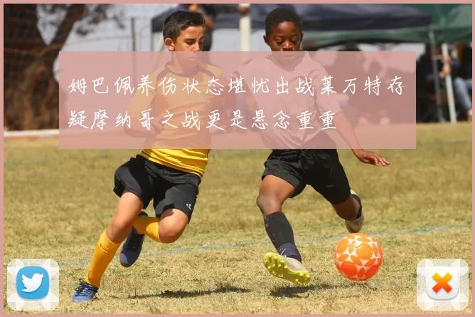 姆巴佩养伤状态堪忧出战莱万特存疑摩纳哥之战更是悬念重重