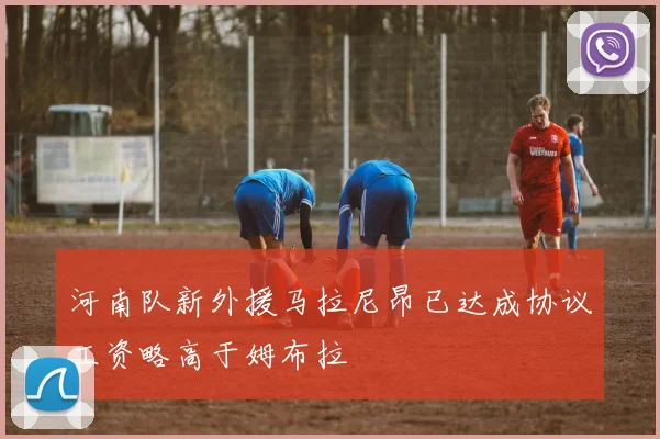 河南队新外援马拉尼昂已达成协议工资略高于姆布拉