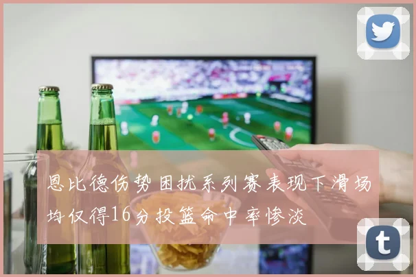 恩比德伤势困扰系列赛表现下滑场均仅得16分投篮命中率惨淡
