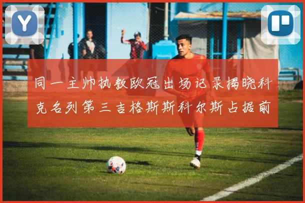 同一主帅执教欧冠出场记录揭晓科克名列第三吉格斯斯科尔斯占据前两位
