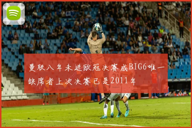 曼联八年未进欧冠决赛成BIG6唯一缺席者上次决赛已是2011年
