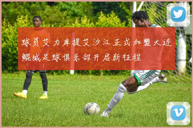 球员艾力库提艾沙江正式加盟大连鲲城足球俱乐部开启新征程