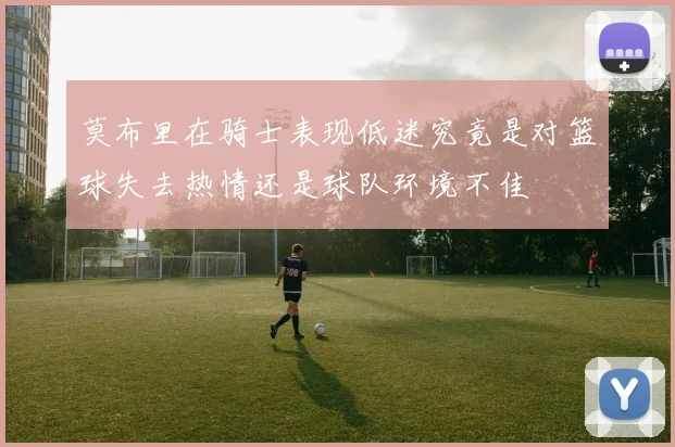 莫布里在骑士表现低迷究竟是对篮球失去热情还是球队环境不佳