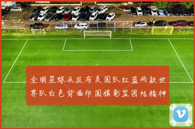 全明星球衣发布美国队红蓝两款世界队白色背面印国旗彰显团结精神