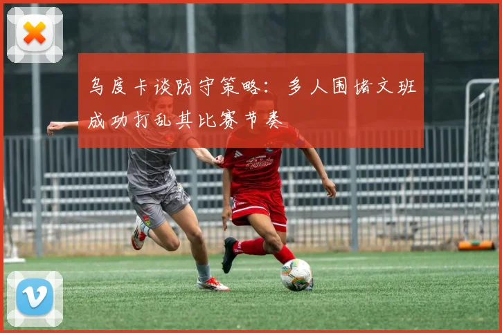 乌度卡谈防守策略：多人围堵文班成功打乱其比赛节奏