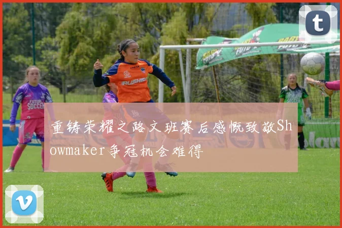 重铸荣耀之路文班赛后感慨致敬Showmaker争冠机会难得