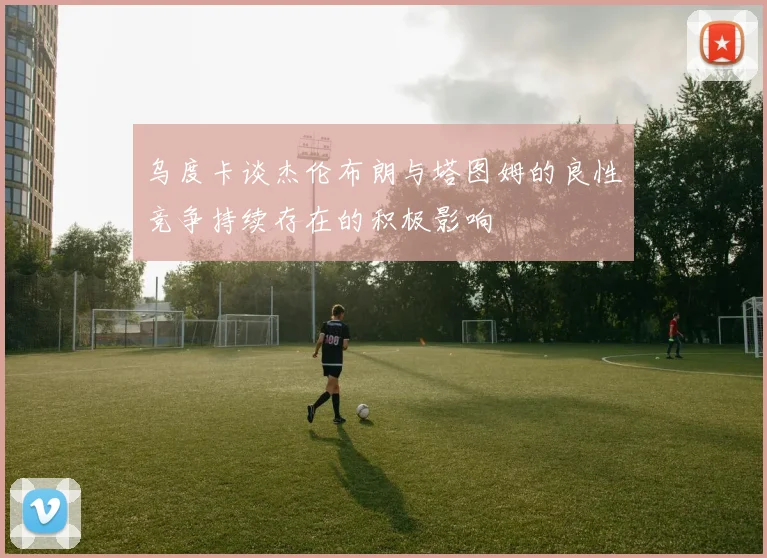 乌度卡谈杰伦布朗与塔图姆的良性竞争持续存在的积极影响