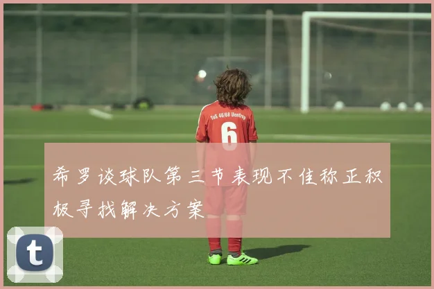 希罗谈球队第三节表现不佳称正积极寻找解决方案