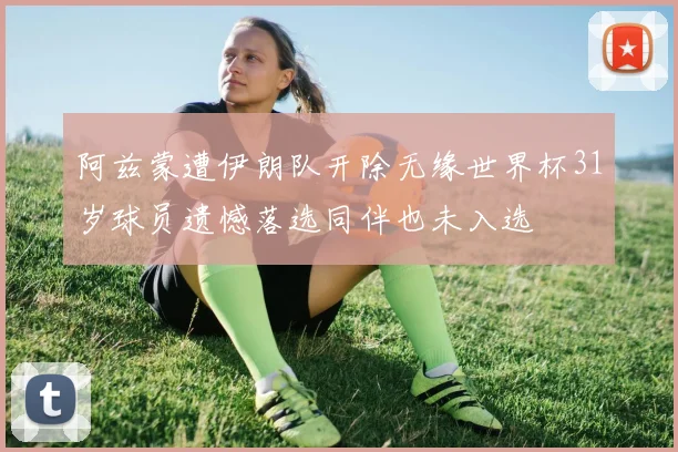 阿兹蒙遭伊朗队开除无缘世界杯31岁球员遗憾落选同伴也未入选